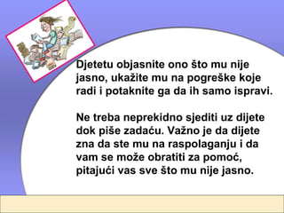 Djetetu objasnite ono što mu nije
jasno, ukažite mu na pogreške koje
radi i potaknite ga da ih samo ispravi.

Ne treba neprekidno sjediti uz dijete
dok piše zadaću. Važno je da dijete
zna da ste mu na raspolaganju i da
vam se može obratiti za pomoć,
pitajući vas sve što mu nije jasno.
 