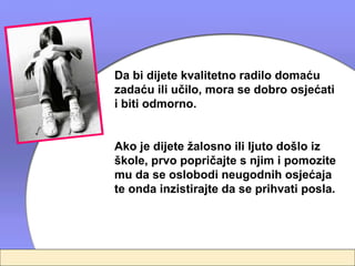 Da bi dijete kvalitetno radilo domaću
zadaću ili učilo, mora se dobro osjećati
i biti odmorno.


Ako je dijete žalosno ili ljuto došlo iz
škole, prvo popričajte s njim i pomozite
mu da se oslobodi neugodnih osjećaja
te onda inzistirajte da se prihvati posla.
 