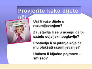 Provjerite kako dijete
uči
     Uči li vaše dijete s
     razumijevanjem?
     Zaustavlja li se u učenju da bi
     saželo odjeljak i poglavlje?
     Postavlja li si pitanja koja će
     mu olakšati razumijevanje?
     Uočava li ključne pojmove –
     smisao?
 