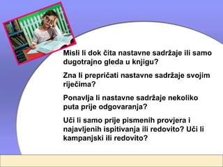 Misli li dok čita nastavne sadržaje ili samo
dugotrajno gleda u knjigu?
Zna li prepričati nastavne sadržaje svojim
riječima?
Ponavlja li nastavne sadržaje nekoliko
puta prije odgovaranja?
Uči li samo prije pismenih provjera i
najavljenih ispitivanja ili redovito? Uči li
kampanjski ili redovito?
 