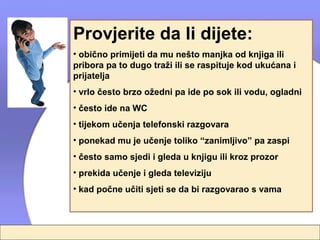 Provjerite da li dijete:
• obično primijeti da mu nešto manjka od knjiga ili
pribora pa to dugo traži ili se raspituje kod ukućana i
prijatelja
• vrlo često brzo ožedni pa ide po sok ili vodu, ogladni
• često ide na WC
• tijekom učenja telefonski razgovara
• ponekad mu je učenje toliko “zanimljivo” pa zaspi
• često samo sjedi i gleda u knjigu ili kroz prozor
• prekida učenje i gleda televiziju
• kad počne učiti sjeti se da bi razgovarao s vama
 