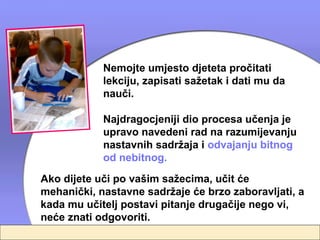 Nemojte umjesto djeteta pročitati
            lekciju, zapisati sažetak i dati mu da
            nauči.

            Najdragocjeniji dio procesa učenja je
            upravo navedeni rad na razumijevanju
            nastavnih sadržaja i odvajanju bitnog
            od nebitnog.
Ako dijete uči po vašim sažecima, učit će
mehanički, nastavne sadržaje će brzo zaboravljati, a
kada mu učitelj postavi pitanje drugačije nego vi,
neće znati odgovoriti.
 