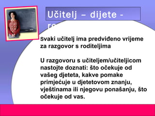 Učitelj – dijete -
  roditelj
Svaki učitelj ima predviđeno vrijeme
za razgovor s roditeljima

U razgovoru s učiteljem/učiteljicom
nastojte doznati: što očekuje od
vašeg djeteta, kakve pomake
primjećuje u djetetovom znanju,
vještinama ili njegovu ponašanju, što
očekuje od vas.
 