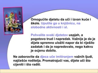 Omogućite djetetu da uči i izvan kuće i
           škole. Uputite ga u knjižnicu, na
           slobodne aktivnosti i sl.

           Pohvalite svaki djetetov uspjeh, a
           pogotovo trud i napredak. Važnije je da je
           dijete spremno uložiti napor da bi riješilo
           zadatak i da je napredovalo, nego kakvu
           je ocjenu dobilo.
Ne zaboravite da djeca uče imitiranjem važnih ljudi,
najčešće roditelja. Promatrajući vas, dijete uči što
cijeniti i što raditi.
 