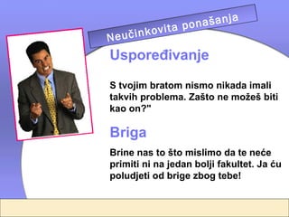 a
                 našanj
         vita po
  
Ne učinko telja
        rodi
Uspoređivanje
S tvojim bratom nismo nikada imali
takvih problema. Zašto ne možeš biti
kao on?"

Briga
Brine nas to što mislimo da te neće
primiti ni na jedan bolji fakultet. Ja ću
poludjeti od brige zbog tebe!
 