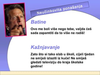 a
                       našanj
               vita po
         učinko telja
   
      Ne
              rodi
Batine
Ovo me boli više nego tebe, valjda ćeš
sada zapamtiti da to više ne radiš!



Kažnjavanje
Zato što si tako slab u školi, cijeli tjedan
ne smiješ izlaziti iz kuće! Ne smiješ
gledati televiziju do kraja školske
godine!
 