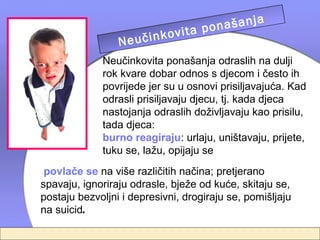 a
                                  našanj
                          vita po
                 Ne učinko telja
                         rodi
             Neučinkovita ponašanja odraslih na dulji
             rok kvare dobar odnos s djecom i često ih
             povrijede jer su u osnovi prisiljavajuća. Kad
             odrasli prisiljavaju djecu, tj. kada djeca
             nastojanja odraslih doživljavaju kao prisilu,
             tada djeca:
             burno reagiraju: urlaju, uništavaju, prijete,
             tuku se, lažu, opijaju se
 povlače se na više različitih načina; pretjerano
spavaju, ignoriraju odrasle, bježe od kuće, skitaju se,
postaju bezvoljni i depresivni, drogiraju se, pomišljaju
na suicid.
 