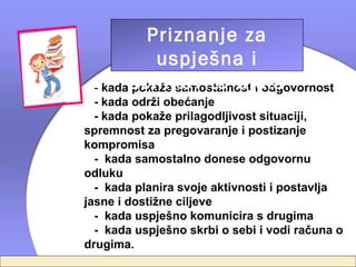 Priznanje za
           uspješna i
 - kadaučinkovita djela
       pokaže samostalnost i odgovornost
  - kada održi obećanje
  - kada pokaže prilagodljivost situaciji,
spremnost za pregovaranje i postizanje
kompromisa
  - kada samostalno donese odgovornu
odluku
  - kada planira svoje aktivnosti i postavlja
jasne i dostižne ciljeve
  - kada uspješno komunicira s drugima
  - kada uspješno skrbi o sebi i vodi računa o
drugima.
 