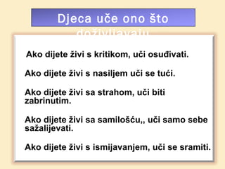 Djeca uče ono što
           doživljavaju
Ako dijete živi s kritikom, uči osuđivati.

Ako dijete živi s nasiljem uči se tući.

Ako dijete živi sa strahom, uči biti
zabrinutim.

Ako dijete živi sa samilošću,, uči samo sebe
sažalijevati.

Ako dijete živi s ismijavanjem, uči se sramiti.
 