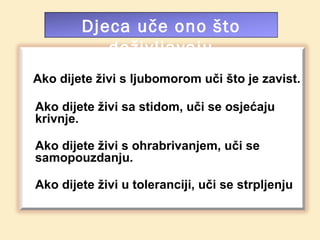 Djeca uče ono što
           doživljavaju
Ako dijete živi s ljubomorom uči što je zavist.

Ako dijete živi sa stidom, uči se osjećaju
krivnje.

Ako dijete živi s ohrabrivanjem, uči se
samopouzdanju.

Ako dijete živi u toleranciji, uči se strpljenju
 