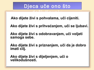 Djeca uče ono što
           doživljavaju
Ako dijete živi s pohvalama, uči cijeniti.

Ako dijete živi s prihvaćanjem, uči se ljubavi.

Ako dijete živi s odobravanjem, uči voljeti
samoga sebe.

Ako dijete živi s priznanjem, uči da je dobro
imati cilj.

Ako dijete živi s dijeljenjem, uči o
velikodušnosti.
 