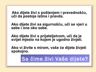Ako dijete živi s poštenjem i pravednošću,
uči da postoje istina i pravda.

Ako dijete živi sa sigurnošću, uči se vjeri u
sebe i one oko sebe.

Ako dijete živi s prijateljstvom, uči da je
svijet mjesto na kojem je ugodno živjeti.

Ako vi živite s mirom, vaše će dijete živjeti
spokojno.

      Sa čime živi Vaše dijete?
 