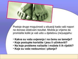 Postoje druge mogućnosti u situaciji kada vaši napori
ne donose očekivani rezultat. Možda je vrijeme da
promislite koliki je vaš udio u djetetovu (ne)uspjehu:

• Kakva su vaša uvjerenja i na čemu se temelje?
• Koje postupke koristite i jesu li učinkoviti?
• Na koje probleme nailazite i možete li ih riješiti?
• Koje su vaše nedoumice i pitanja?
 