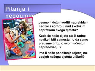Pitanja i
nedoumice
            Jesmo li dužni voditi neprekidan
            nadzor i kontrolu nad školskim
            napretkom svoga djeteta?
            Kada će naše dijete steći radne
            navike i biti samostalno da samo
            preuzme brigu o svom učenju i
            napredovanju?
            Ima li naše ponašanje utjecaj na
            uspjeh našega djeteta u školi?
 