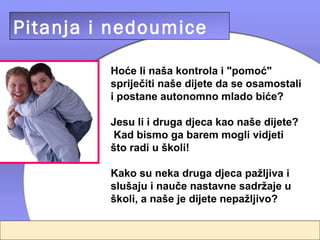 Pitanja i nedoumice

         Hoće li naša kontrola i "pomoć"
         spriječiti naše dijete da se osamostali
         i postane autonomno mlado biće?

         Jesu li i druga djeca kao naše dijete?
          Kad bismo ga barem mogli vidjeti
         što radi u školi!

         Kako su neka druga djeca pažljiva i
         slušaju i nauče nastavne sadržaje u
         školi, a naše je dijete nepažljivo?
 