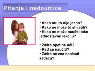 Pitanja i nedoumice

           • Kako mu to nije jasno?
           • Kako ne može to shvatiti?
           • Kako ne može naučiti tako
           jednostavnu lekciju?

           • Zašto opet ne uči?
           • Kad će naučiti?
           • Zašto ne zna napisati
           zadaću?
 