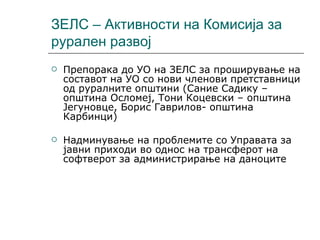 ЗЕЛС – Активности на Комисија за рурален развој Препорака до УО на ЗЕЛС за проширување на составот на УО со нови членови претставници од руралните општини (Сание Садику –општина Осломеј, Тони Коцевски – општина Јегуновце, Борис Гаврилов- општина Карбинци) Надминување на проблемите со Управата за јавни приходи во однос на трансферот на софтверот за администрирање на даноците 