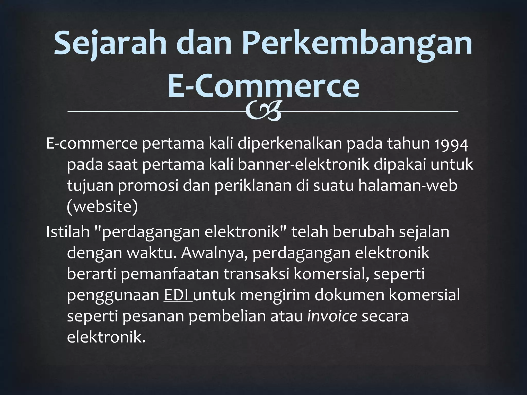 Sejarah dan Perkembangan 
E-Commerce 
 
E-commerce pertama kali diperkenalkan pada tahun 1994 
pada saat pertama kali banner-elektronik dipakai untuk 
tujuan promosi dan periklanan di suatu halaman-web 
(website) 
Istilah "perdagangan elektronik" telah berubah sejalan 
dengan waktu. Awalnya, perdagangan elektronik 
berarti pemanfaatan transaksi komersial, seperti 
penggunaan EDI untuk mengirim dokumen komersial 
seperti pesanan pembelian atau invoice secara 
elektronik. 
 
