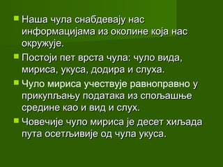  Наша чула снабдевају нас
  информацијама из околине која нас
  окружује.
 Постоји пет врста чула: чуло вида,
  мириса, укуса, додира и слуха.
 Чуло мириса учествује равноправно у
  прикупљању података из спољашње
  средине као и вид и слух.
 Човечије чуло мириса је десет хиљада
  пута осетљивије од чула укуса.
 