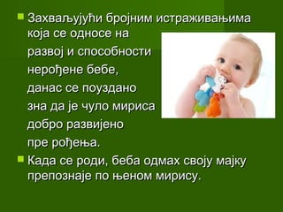  Захваљујући бројним истраживањима
  која се односе на
  развој и способности
  нерођене бебе,
  данас се поуздано
  зна да је чуло мириса
  добро развијено
  пре рођења.
 Када се роди, беба одмах своју мајку
  препознаје по њеном мирису.
 