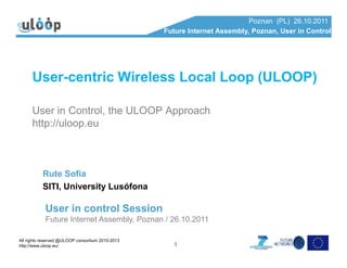 Poznan (PL) 26.10.2011
Future Internet Assembly, Poznan, User in Control
User-centric Wireless Local Loop (ULOOP)
User in Control, the ULOOP Approach
http://uloop.eu
All rights reserved @ULOOP consortium 2010-2013
http://www.uloop.eu/ 1
Rute Sofia
SITI, University Lusófona
User in control Session
Future Internet Assembly, Poznan / 26.10.2011
 