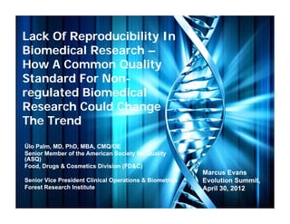 Lack Of Reproducibility In
          p           y
Biomedical Research –
How A Common Quality
               Q      y
Standard For Non-
             Non-
regulated Biomedical
  g
Research Could Change
The Trend

Ülo Palm, MD, PhD, MBA, CMQ/OE
Senior Member of the American Society for Quality
(ASQ)
Food, Drugs & Cosmetics Division (FD&C)
                                                         Marcus Evans
Senior Vice President Clinical Operations & Biometrics
                                p                        Evolution Summit,
Forest Research Institute                                April 30, 2012
 