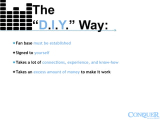 The
“D.I.Y.” Way:--------------------------------------------------------------------------------------------->
Fan base must be established
Signed to yourself
Takes a lot of connections, experience, and know-how
Takes an excess amount of money to make it work
 