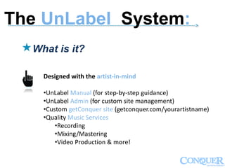 ------------------------------------------------------------------------------------------------------------->
What is it?
Designed with the artist-in-mind
•UnLabel Manual (for step-by-step guidance)
•UnLabel Admin (for custom site management)
•Custom getConquer site (getconquer.com/yourartistname)
•Quality Music Services
•Recording
•Mixing/Mastering
•Video Production & more!
The UnLabel System:
 