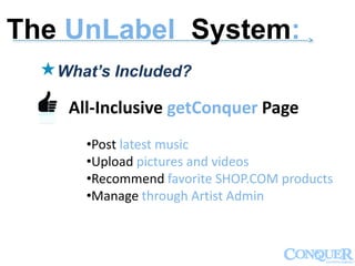 ------------------------------------------------------------------------------------------------------------->
What’s Included?
All-Inclusive getConquer Page
•Post latest music
•Upload pictures and videos
•Recommend favorite SHOP.COM products
•Manage through Artist Admin
The UnLabel System:
 