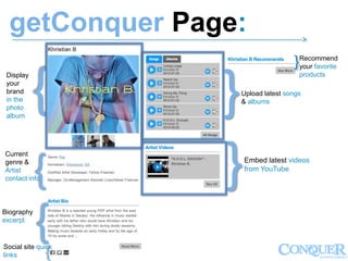 getConquer Page:------------------------------------------------------------------------------------------------------------->
}
}
}
}
}
}
}
Recommend
your favorite
products
Upload latest songs
& albums
Embed latest videos
from YouTube
Display
your
brand
in the
photo
album
Current
genre &
Artist
contact info
Biography
excerpt
Social site quick
links
 