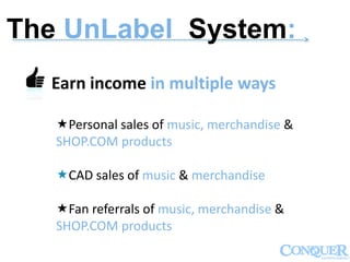 ------------------------------------------------------------------------------------------------------------->
Earn income in multiple ways
Personal sales of music, merchandise &
SHOP.COM products
CAD sales of music & merchandise
Fan referrals of music, merchandise &
SHOP.COM products
The UnLabel System:
 