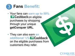 3
Fans Benefit:3
• Your fans can earn up to 50%
on eligible
purchases by shopping
through your unique
getConquer URL.
• They can also earn an
additional ½%
on the eligible purchases from
customers they refer.
 