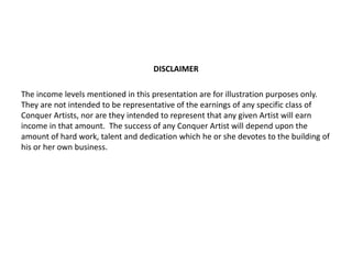 DISCLAIMER
The income levels mentioned in this presentation are for illustration purposes only.
They are not intended to be representative of the earnings of any specific class of
Conquer Artists, nor are they intended to represent that any given Artist will earn
income in that amount. The success of any Conquer Artist will depend upon the
amount of hard work, talent and dedication which he or she devotes to the building of
his or her own business.
 