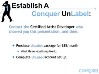 Contact the Certified Artist Developer who
showed you this presentation, and then:
 Purchase UnLabel package for $15/month
 (first three months up front)
 Complete UnLabel account set up
Establish A
Conquer UnLabel:
------------------------------------------------------------------------------------------------------------->
1
 