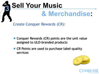 Create Conquer Rewards (CR):
 Conquer Rewards (CR) points are the unit value
assigned to ULO-branded products
 CR Points are used to purchase label-quality
services
Sell Your Music
& Merchandise:
------------------------------------------------------------------------------------------------------------->
3
 