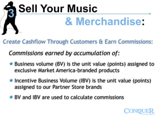 Create Cashflow Through Customers & Earn Commissions:
Commissions earned by accumulation of:
 Business volume (BV) is the unit value (points) assigned to
exclusive Market America-branded products
 Incentive Business Volume (IBV) is the unit value (points)
assigned to our Partner Store brands
 BV and IBV are used to calculate commissions
Sell Your Music
& Merchandise:
------------------------------------------------------------------------------------------------------------->
3
 