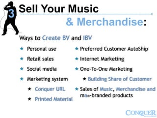 Ways to Create BV and IBV
 Personal use
 Retail sales
 Social media
 Marketing system
 Conquer URL
 Printed Material
 Preferred Customer AutoShip
 Internet Marketing
 One-To-One Marketing
 Building Share of Customer
 Sales of Music, Merchandise and
ma®-branded products
Sell Your Music
& Merchandise:
------------------------------------------------------------------------------------------------------------->
3
 