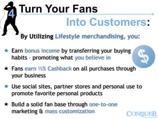 By Utilizing Lifestyle merchandising, you:
 Earn bonus income by transferring your buying
habits – promoting what you believe in
 Fans earn ½% Cashback on all purchases through
your business
 Use social sites, partner stores and personal use to
promote favorite personal products
 Build a solid fan base through one-to-one
marketing & mass customization
Turn Your Fans
Into Customers:
------------------------------------------------------------------------------------------------------------->
4
 