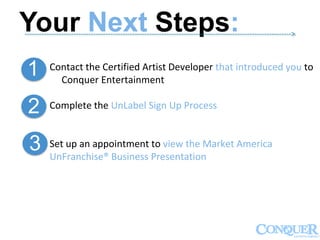 Your Next Steps:------------------------------------------------------------------------------------------------------------->
1
2
3
Contact the Certified Artist Developer that introduced you to
Conquer Entertainment
Complete the UnLabel Sign Up Process
Set up an appointment to view the Market America
UnFranchise® Business Presentation
 