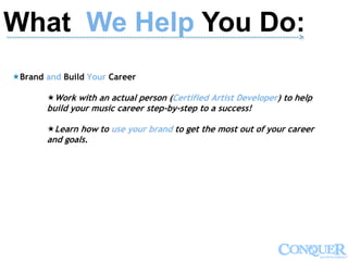 What We Help You Do:-------------------------------------------------------------------------------------------------------------->
Brand and Build Your Career
Work with an actual person (Certified Artist Developer) to help
build your music career step-by-step to a success!
Learn how to use your brand to get the most out of your career
and goals.
 