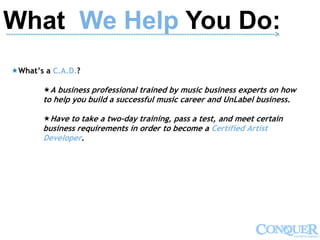 What We Help You Do:-------------------------------------------------------------------------------------------------------------->
What’s a C.A.D.?
A business professional trained by music business experts on how
to help you build a successful music career and UnLabel business.
Have to take a two-day training, pass a test, and meet certain
business requirements in order to become a Certified Artist
Developer.
 