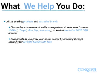 What We Help You Do:-------------------------------------------------------------------------------------------------------------->
Utilize existing products and exclusive brands
Choose from thousands of well-known partner store brands (such as
WalMart, Target, Best Buy, and more), as well as exclusive SHOP.COM
brands!
Earn profits as you grow your music career by branding through
sharing your favorite brands with fans
 
