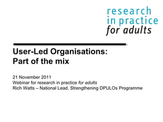 User-Led Organisations: Part of the mix 21 November 2011 Webinar for research in practice  for adults Rich Watts – National Lead, Strengthening DPULOs Programme 