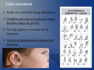 Gluvonemost
» Javlja se u periodu ranog detinjstva.
» Urođena gluvoća se javlja pre nego
što dete nauči da govori.
» Ne čuje glasove i ne ume da ih
izgovara.
» Većina se sporazumeva znakovnim
jezikom.
 