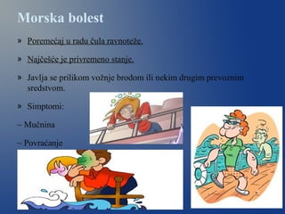 Morska bolest
» Poremećaj u radu čula ravnoteže.
» Najčešće je privremeno stanje.
» Javlja se prilikom vožnje brodom ili nekim drugim prevoznim
sredstvom.
» Simptomi:
~ Mučnina
~ Povraćanje
 
