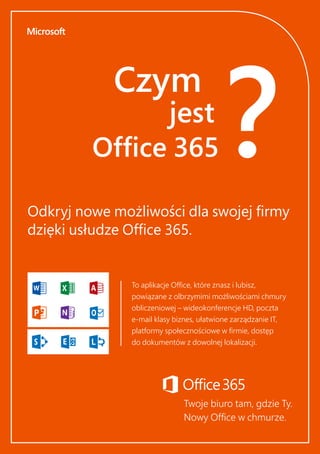 Czym
jest
Office 365?Odkryj nowe możliwości dla swojej firmy
dzięki usłudze Office 365.
To aplikacje Office, które znasz i lubisz,
powiązane z olbrzymimi możliwościami chmury
obliczeniowej – wideokonferencje HD, poczta
e-mail klasy biznes, ułatwione zarządzanie IT,
platformy społecznościowe w firmie, dostęp
do dokumentów z dowolnej lokalizacji.
Twoje biuro tam, gdzie Ty.
Nowy Office w chmurze.
 