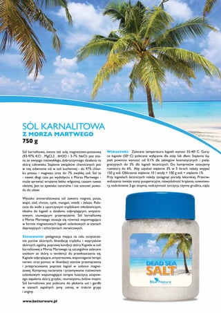 SÓL KARNALITOWA
Z MORZA MARTWEGO
750 g
Sól karnalitowa, zwana też solą magnezowo-potasową         Wskazówki: Zalecana temperatura kąpieli wynosi 35-40o C. Gorą-
(93-97% KCl . MgCL2 . 6H2O i 3-7% NaCl) jest zna-          ce kąpiele (50o C) polecane wyłącznie dla stóp lub dłoni. Stężenie ką-
na ze swojego niezwykłego, dobroczynnego działania na      pieli powinno wynosić od 0,1% dla zabiegów kosmetycznych i pielę-
skórę człowieka. Stężenie związków chemicznych jest        gnacyjnych do 3% dla kąpieli leczniczych. Do kompresów stosujemy
w niej odwrotne niż w soli kuchennej - do 97% chlor-       roztwory do 6%. Aby uzyskać stężenie 3% w 5 litrach należy wsypać
ku potasu i magnezu oraz do 7% zwykłej soli. Sól ta        150 g soli. Obliczanie stężenia: 10 l wody + 100 g soli = stężenie 1%
- nawet długi czas po wydobyciu z Morza Martwego -         Przy kąpielach leczniczych należy zasięgnąć porady lekarskiej. Przeciw-
może sprawiać wrażenie lekko wilgotnej, czasem nawet       wskazania: świeże stany pooperacyjne, niewydolność krążenia, nowotwo-
oleistej. Jest to zjawisko naturalne i nie stanowi powo-   ry, nadciśnienie 3-go stopnia, nadczynność tarczycy, czynna gruźlica, ciąża.
du do obaw.

Wysoko zmineralizowana sól zawiera magnez, potas,
wapń, sód, chrom, cynk, mangan, miedź i żelazo. Pole-
cana do walki z uporczywym trądzikiem młodzieńczym,
idealna do kąpieli o działaniu odprężającym, antystre-
sowym, usuwającym przemęczenie. Sól karnalitową
z Morza Martwego stosuje się również wspomagająco
w formie magnezowych kąpieli solankowych w stanach
depresyjnych i schorzeniach nerwicowych.

Stosowanie: pielęgnacja mająca na celu oczyszcze-
nie porów skórnych, likwidację trądziku i wyprysków
skórnych, ogólną poprawę kondycji skóry. Kąpiele w soli
karnalitowej z Morza Martwego są szczególnie zalecane
osobom ze skórą o tendencji do przetłuszczania się.
Kąpiele odprężające, antystresowe, wspomaganie terapii
nerwic oraz pomoc w likwidacji stanów przemęczenia
i przepracowania poprzez kąpiel w solance magne-
zowej. Kompresy, nacieranie i przemywanie roztworem
solankowym wspomagające terapie łuszczycy, atopow-
ego zapalenia skóry, grzybic, reumatyzmu, bólów mięśni.
Sól karnalitowa jest polecana do płukania ust i gardła
w stanach zapalnych jamy ustnej, w trakcie grypy
i anginy.

www.betterware.pl
 