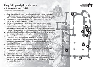 1.	 Obraz św. Zofii z córkami z przedstawieniem Chrystusa w obłokach,
z członkami Bractwa oraz fundatorką obrazu Salomeą Błońską z mę-
żem i dziećmi, namalowany w 1765 r. przez Józefa Kopaczyńskiego
2.	 Kuta krata do kaplicy Matki Boskiej Częstochowskiej (do 1. poł.
XIX w. pw. św. Zofii); kaplica z 1542 r.
3.	 Ołtarz wykonany przed 1746 r., z obrazem Matki Boskiej z Dzie-
ciątkiem z lat 1647–1650 w srebrnej sukience z 4. ćwierci XVII w.,
w zwieńczeniu obraz z 1851 r. przedstawiający nauczanie Maryi;
tabernakulum z obrazem św. Zofii z córkami; antependium cynowe
z 1856 r. z płaskorzeźbą św. Zofii z córkami oraz członkami Bractwa
4.	 Epitafium Józefa Maliszewskiego, podskarbiego Bractwa w latach
1818–1843, z rodziną; dzwonek spiżowy na murze
5.	 Ołtarz św. Zofii wykonany w 1751 r. przez Michała Dobkiewicza,
z rzeźbami św. Katarzyny i św. Barbary, z Duchem Św. pod
postacią gołębicy w zwieńczeniu i obrazem św. Zofii z córkami;
antependium drewniane z 1903 r. z symbolami Bractwa: Wiarą,
Nadzieją i Miłością
6.	 Feretron św. Zofii z córkami nad wejściem bocznym kościoła,
wykonany w 1926 r.
7.	 Laski procesyjne Bractwa w kaplicy Matki Boskiej Giedroyciowej,
wykonane w 1852 i 1889 r.
8.	 Feretron św. Zofii z córkami wykonany w 2. ćwierci XVIII w.
9.	 Gablotka bracka z bieżącymi informacjami w kruchcie kościoła
10.	Tablica wmurowana w zachodni portal kościoła na zewnątrz,
informująca, że w 1892 r. kapiarnia (miejsce przechowywania kap
brackich) została oddana przez ks. biskupa i konsystorz krakowski
do użytku Bractwa.
Zabytki i pamiątki związane
z Bractwem św. Zofii
(3 lutego 1410 r. – powstanie Bractwa)
1
2
3
4
5
6
7
8
9
10
 