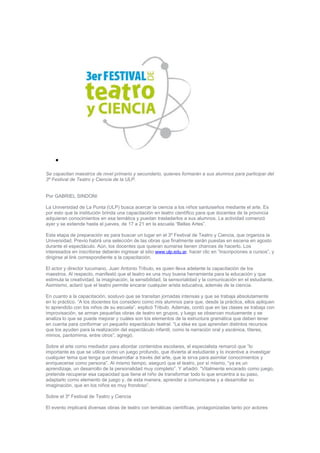 •

Se capacitan maestros de nivel primario y secundario, quienes formarán a sus alumnos para participar del
3º Festival de Teatro y Ciencia de la ULP.


Por GABRIEL SINDONI

La Universidad de La Punta (ULP) busca acercar la ciencia a los niños sanluiseños mediante el arte. Es
por esto que la institución brinda una capacitación en teatro científico para que docentes de la provincia
adquieran conocimientos en esa temática y puedan trasladarlos a sus alumnos. La actividad comenzó
ayer y se extiende hasta el jueves, de 17 a 21 en la escuela “Bellas Artes”.

Esta etapa de preparación es para buscar un lugar en el 3º Festival de Teatro y Ciencia, que organiza la
Universidad. Previo habrá una selección de las obras que finalmente serán puestas en escena en agosto
durante el espectáculo. Aún, los docentes que quieran sumarse tienen chances de hacerlo. Los
interesados en inscribirse deberán ingresar al sitio www.ulp.edu.ar, hacer clic en “Inscripciones a cursos”, y
dirigirse al link correspondiente a la capacitación.

El actor y director tucumano, Juan Antonio Tribulo, es quien lleva adelante la capacitación de los
maestros. Al respecto, manifestó que el teatro es una muy buena herramienta para la educación y que
estimula la creatividad, la imaginación, la sensibilidad, la sensorialidad y la comunicación en el estudiante.
Asimismo, aclaró que el teatro permite encarar cualquier arista educativa, además de la ciencia.

En cuanto a la capacitación, sostuvo que se transitan jornadas intensas y que se trabaja absolutamente
en lo práctico. “A los docentes los considero como mis alumnos para que, desde la práctica, ellos apliquen
lo aprendido con los niños de su escuela”, explicó Tribulo. Además, contó que en las clases se trabaja con
improvisación, se arman pequeñas obras de teatro en grupos, y luego se observan mutuamente y se
analiza lo que se puede mejorar y cuáles son los elementos de la estructura gramática que deben tener
en cuenta para conformar un pequeño espectáculo teatral. “La idea es que aprendan distintos recursos
que los ayuden para la realización del espectáculo infantil, como la narración oral y escénica, títeres,
mimos, pantomima, entre otros”, agregó.

Sobre el arte como mediador para abordar contenidos escolares, el especialista remarcó que “lo
importante es que se utilice como un juego profundo, que divierta al estudiante y lo incentive a investigar
cualquier tema que tenga que desarrollar a través del arte, que le sirva para asimilar conocimientos y
enriquecerse como persona”. Al mismo tiempo, aseguró que el teatro, por sí mismo, “ya es un
aprendizaje, un desarrollo de la personalidad muy completo”. Y añadió: “Vitalmente encarado como juego,
pretende recuperar esa capacidad que tiene el niño de transformar todo lo que encentra a su paso,
adaptarlo como elemento de juego y, de esta manera, aprender a comunicarse y a desarrollar su
imaginación, que en los niños es muy frondoso”.

Sobre el 3º Festival de Teatro y Ciencia

El evento implicará diversas obras de teatro con temáticas científicas, protagonizadas tanto por actores
 