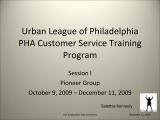 Urban League of Philadelphia PHA Customer Service Training Program Session I Pioneer Group October 9, 2009 – December 11, 2009 12/29/09 ULP Graduation Day Ceremony December 11, 2009 Salethia Kennedy 